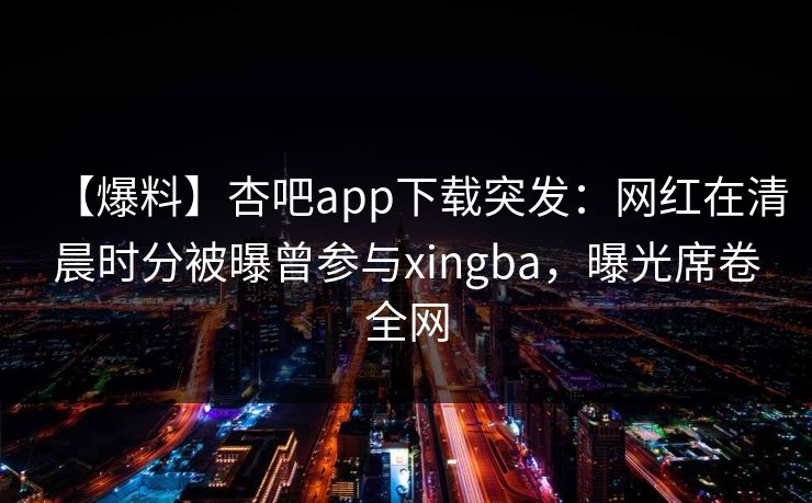 【爆料】杏吧app下载突发：网红在清晨时分被曝曾参与xingba，曝光席卷全网
