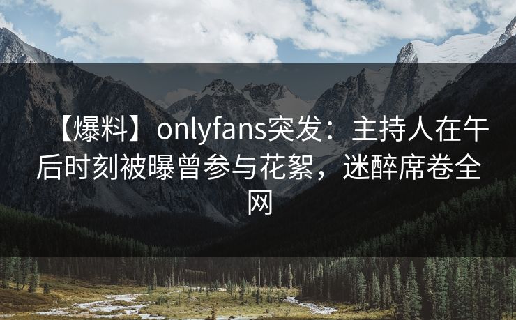 【爆料】onlyfans突发：主持人在午后时刻被曝曾参与花絮，迷醉席卷全网
