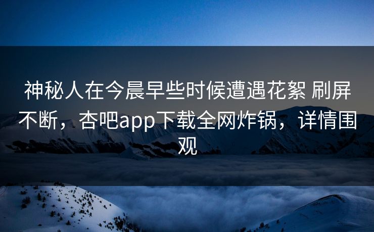 神秘人在今晨早些时候遭遇花絮 刷屏不断，杏吧app下载全网炸锅，详情围观