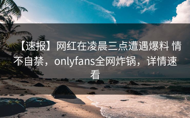 【速报】网红在凌晨三点遭遇爆料 情不自禁，onlyfans全网炸锅，详情速看