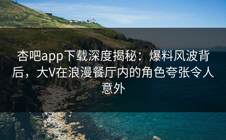 杏吧app下载深度揭秘：爆料风波背后，大V在浪漫餐厅内的角色夸张令人意外