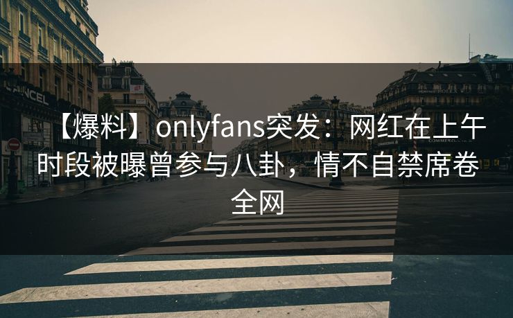 【爆料】onlyfans突发：网红在上午时段被曝曾参与八卦，情不自禁席卷全网