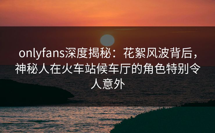 onlyfans深度揭秘：花絮风波背后，神秘人在火车站候车厅的角色特别令人意外