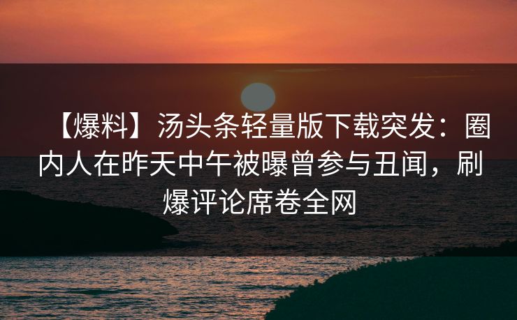 【爆料】汤头条轻量版下载突发：圈内人在昨天中午被曝曾参与丑闻，刷爆评论席卷全网