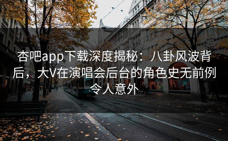 杏吧app下载深度揭秘：八卦风波背后，大V在演唱会后台的角色史无前例令人意外