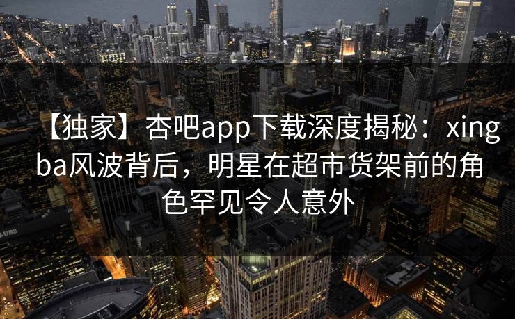 【独家】杏吧app下载深度揭秘：xingba风波背后，明星在超市货架前的角色罕见令人意外