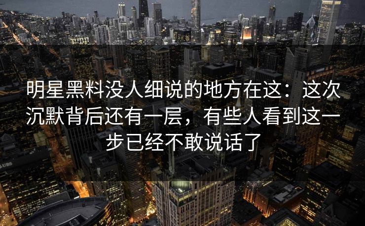 明星黑料没人细说的地方在这：这次沉默背后还有一层，有些人看到这一步已经不敢说话了