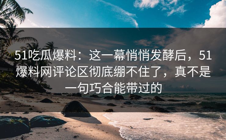 51吃瓜爆料：这一幕悄悄发酵后，51爆料网评论区彻底绷不住了，真不是一句巧合能带过的