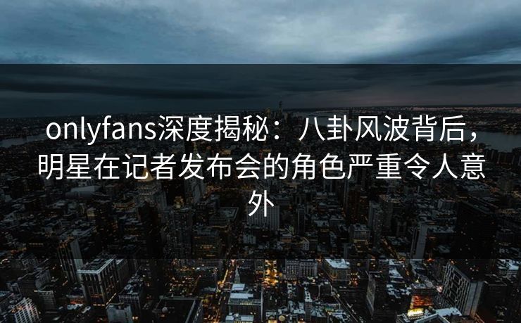 onlyfans深度揭秘：八卦风波背后，明星在记者发布会的角色严重令人意外