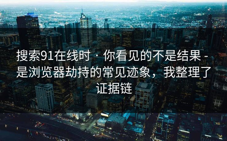 搜索91在线时 · 你看见的不是结果 - 是浏览器劫持的常见迹象，我整理了证据链