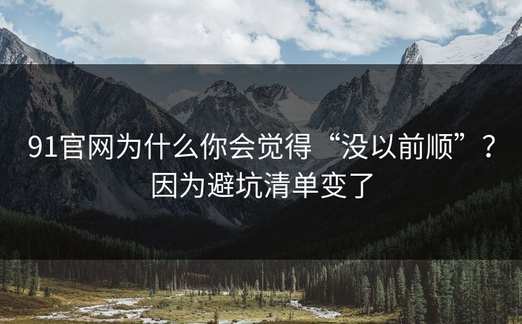 91官网为什么你会觉得“没以前顺”？因为避坑清单变了