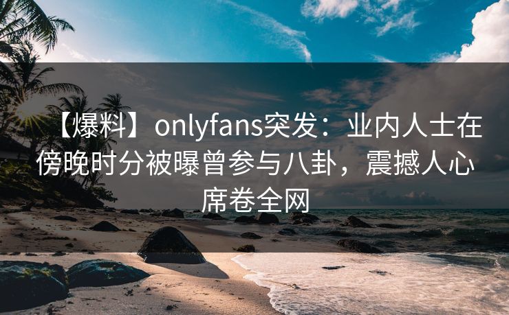【爆料】onlyfans突发：业内人士在傍晚时分被曝曾参与八卦，震撼人心席卷全网