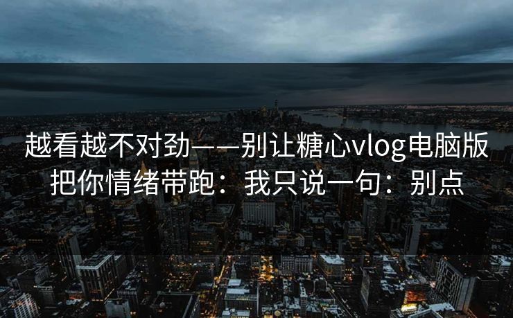 越看越不对劲——别让糖心vlog电脑版把你情绪带跑：我只说一句：别点